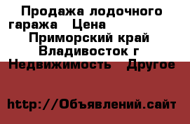 Продажа лодочного гаража › Цена ­ 1 800 000 - Приморский край, Владивосток г. Недвижимость » Другое   